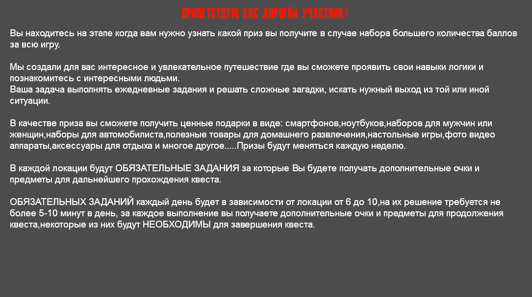 Приветствую Вас дорогой участник! Вы находитесь на этапе когда вам нужно узнать какой приз вы получите в случае набора большего количества баллов за всю игру. Мы создали для вас интересное и увлекательное путешествие где вы сможете проявить свои навыки логики и познакомитесь с интересными людьми. Ваша задача выполнять ежедневные задания и решать сложные загадки, искать нужный выход из той или иной ситуации. В качестве приза вы сможете получить ценные подарки в виде: смартфонов,ноутбуков,наборов для мужчин или женщин,наборы для автомобилиста,полезные товары для домашнего развлечения,настольные игры,фото видео аппараты,аксессуары для отдыха и многое другое.....Призы будут меняться каждую неделю. В каждой локации будут ОБЯЗАТЕЛЬНЫЕ ЗАДАНИЯ за которые Вы будете получать дополнительные очки и предметы для дальнейшего прохождения квеста. ОБЯЗАТЕЛЬНЫХ ЗАДАНИЙ каждый день будет в зависимости от локации от 6 до 10,на их решение требуется не более 5-10 минут в день, за каждое выполнение вы получаете дополнительные очки и предметы для продолжения квеста,некоторые из них будут НЕОБХОДИМЫ для завершения квеста.